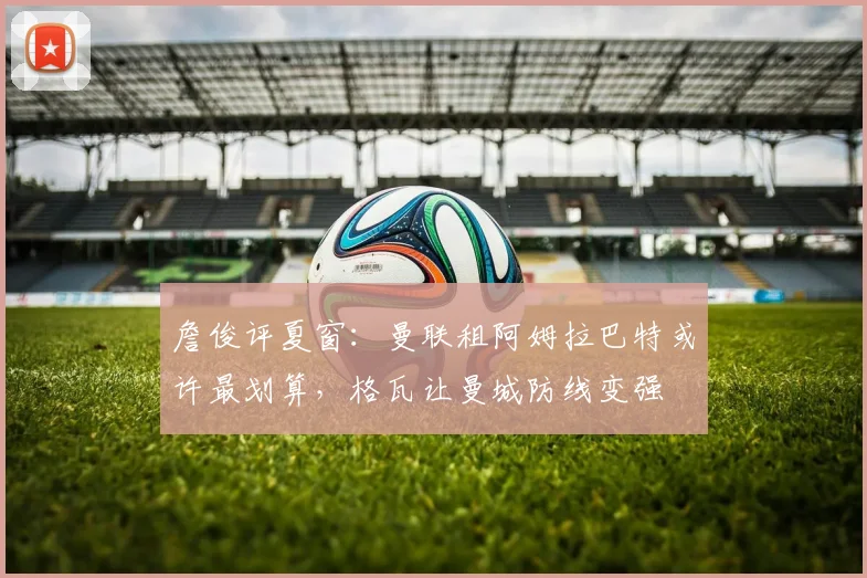 詹俊评夏窗：曼联租阿姆拉巴特或许最划算，格瓦让曼城防线变强