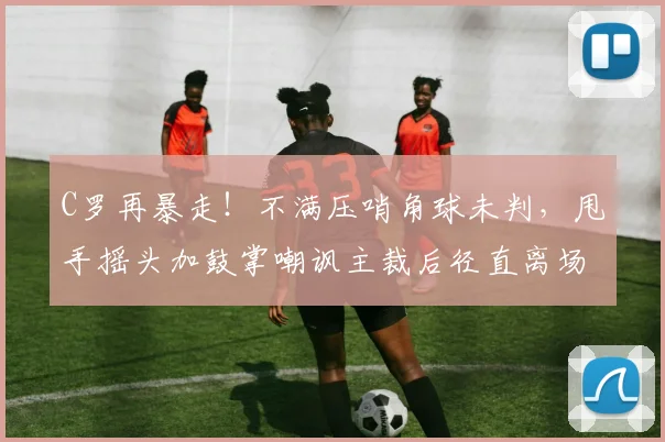 C罗再暴走！不满压哨角球未判，甩手摇头加鼓掌嘲讽主裁后径直离场
