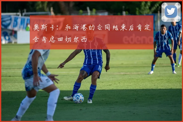 奥斯卡：和海港的合同结束后肯定会考虑回切尔西