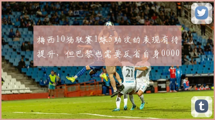 梅西10场联赛1球5助攻的表现有待提升，但巴黎也需要反省自身0000644