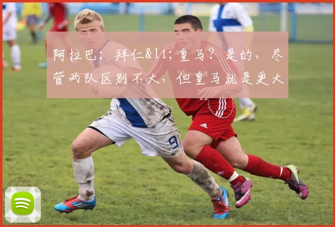 阿拉巴：拜仁<皇马？是的，尽管两队区别不大，但皇马就是更大！