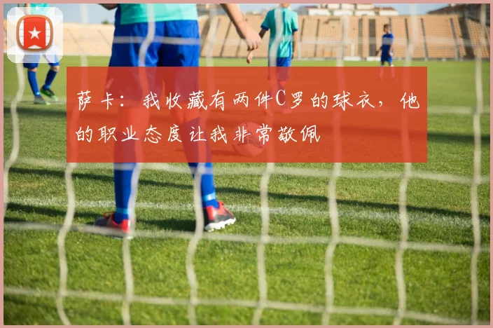 萨卡：我收藏有两件C罗的球衣，他的职业态度让我非常敬佩