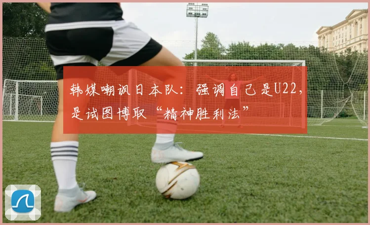韩媒嘲讽日本队：强调自己是U22，是试图博取“精神胜利法”