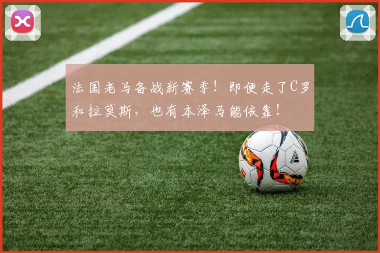 法国老马备战新赛季！即便走了C罗和拉莫斯，也有本泽马能依靠！