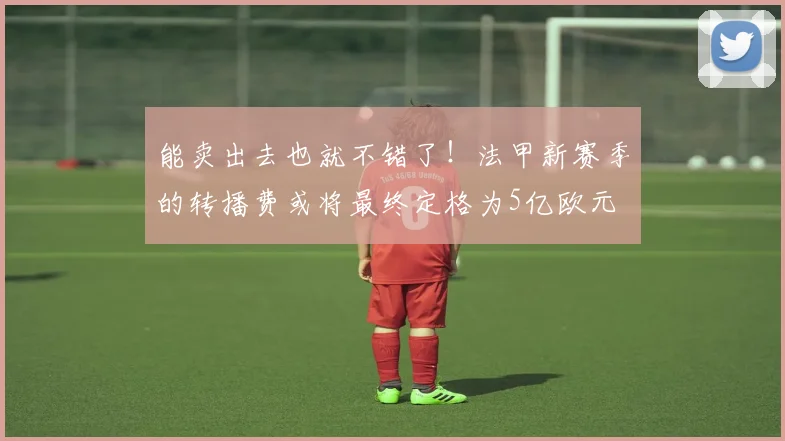 能卖出去也就不错了！法甲新赛季的转播费或将最终定格为5亿欧元