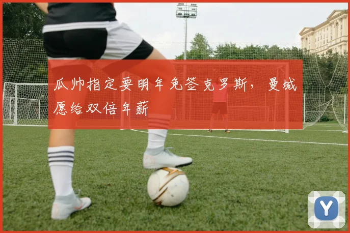 瓜帅指定要明年免签克罗斯，曼城愿给双倍年薪