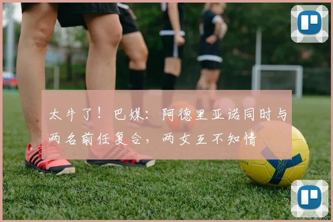 太牛了！巴媒：阿德里亚诺同时与两名前任复合，两女互不知情
