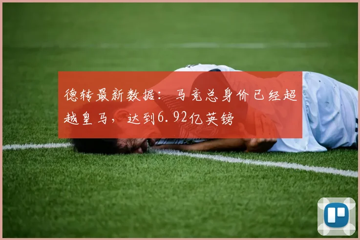 德转最新数据：马竞总身价已经超越皇马，达到6.92亿英镑