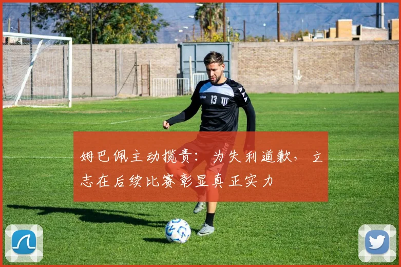 姆巴佩主动揽责：为失利道歉，立志在后续比赛彰显真正实力