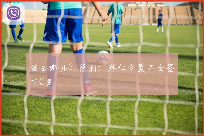 该去哪儿？萨利：拜仁今夏不会签下C罗