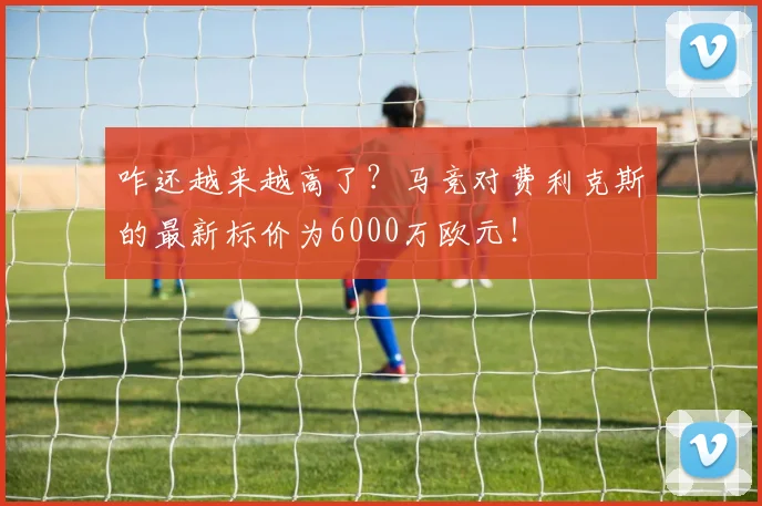 咋还越来越高了？马竞对费利克斯的最新标价为6000万欧元！