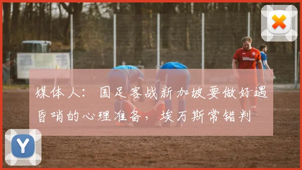 媒体人：国足客战新加坡要做好遇昏哨的心理准备，埃万斯常错判