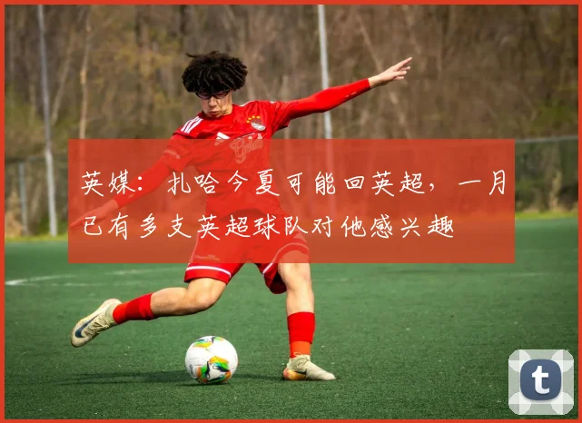 英媒：扎哈今夏可能回英超，一月已有多支英超球队对他感兴趣
