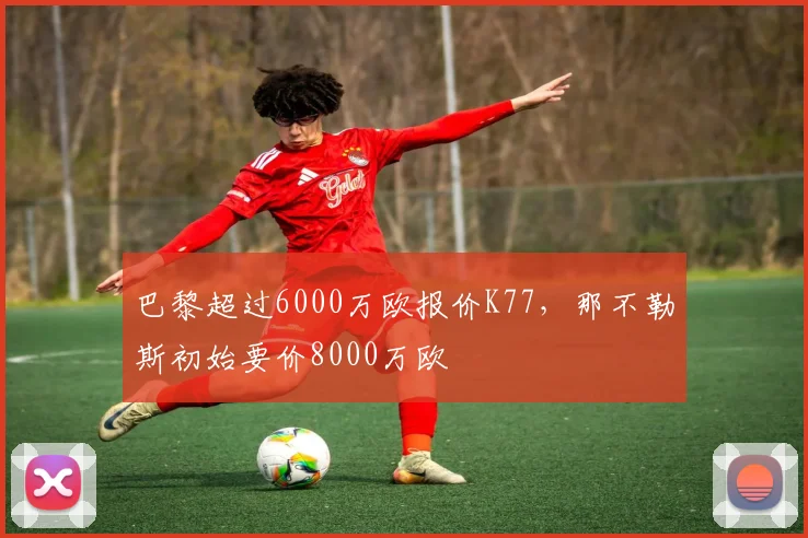 巴黎超过6000万欧报价K77，那不勒斯初始要价8000万欧