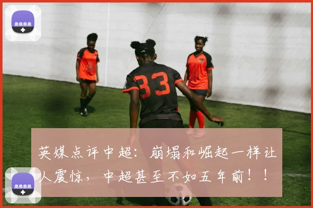 英媒点评中超：崩塌和崛起一样让人震惊，中超甚至不如五年前！！