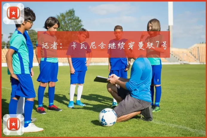 记者：卡瓦尼会继续穿曼联7号