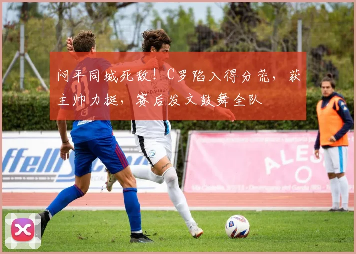 闷平同城死敌！C罗陷入得分荒，获主帅力挺，赛后发文鼓舞全队
