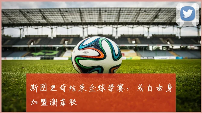 斯图里奇结束全球禁赛，或自由身加盟谢菲联