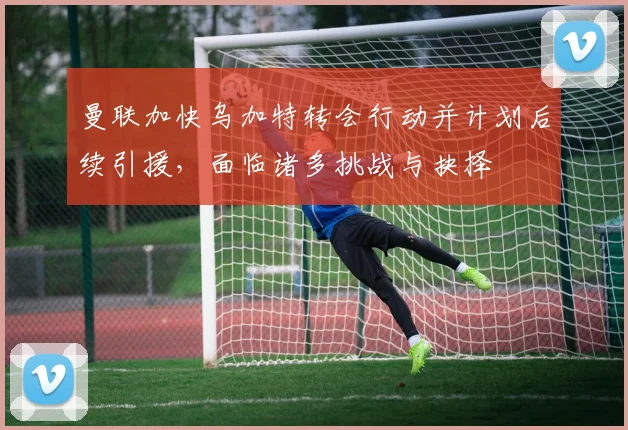 曼联加快乌加特转会行动并计划后续引援，面临诸多挑战与抉择