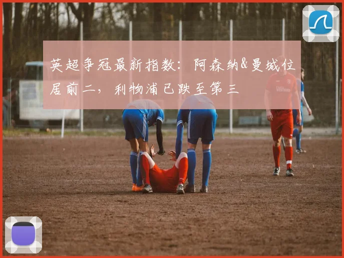 英超争冠最新指数：阿森纳&曼城位居前二，利物浦已跌至第三
