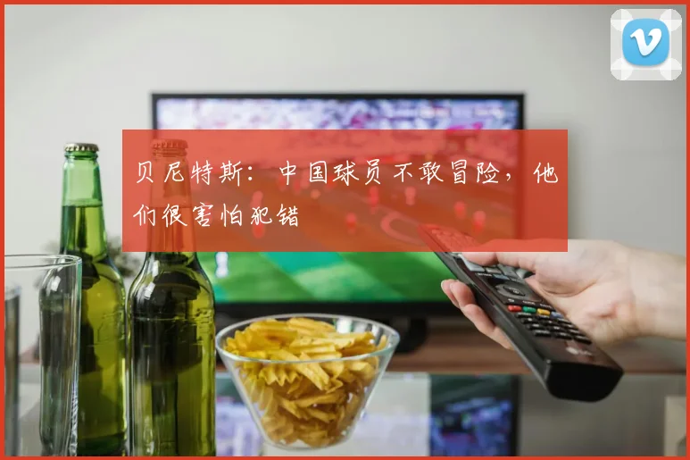 贝尼特斯：中国球员不敢冒险，他们很害怕犯错
