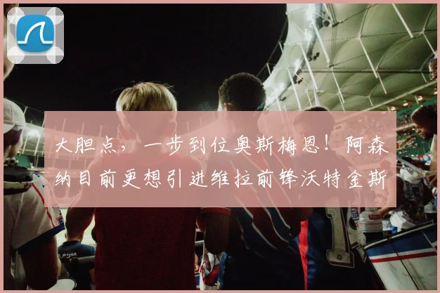 大胆点，一步到位奥斯梅恩！阿森纳目前更想引进维拉前锋沃特金斯
