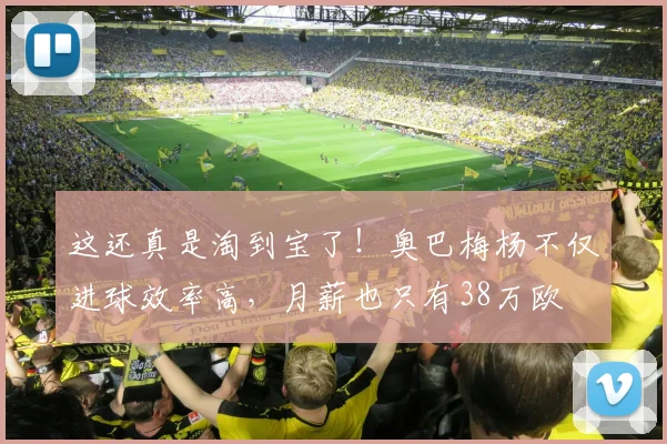 这还真是淘到宝了！奥巴梅杨不仅进球效率高，月薪也只有38万欧