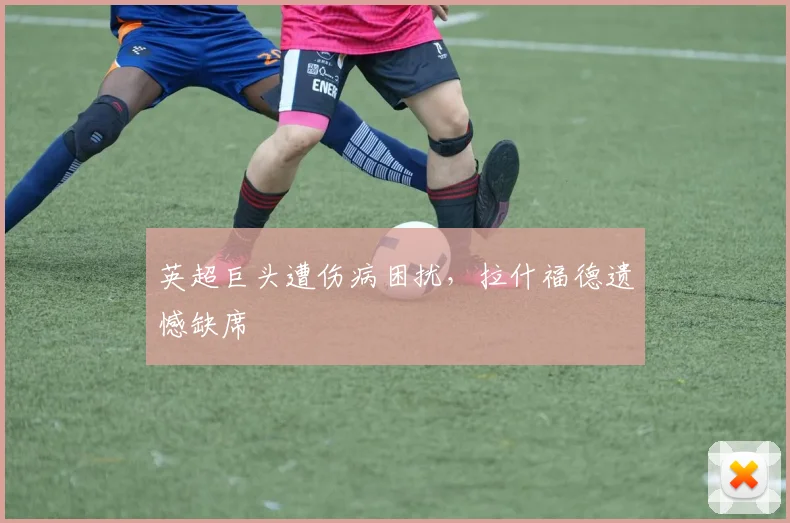 英超巨头遭伤病困扰，拉什福德遗憾缺席