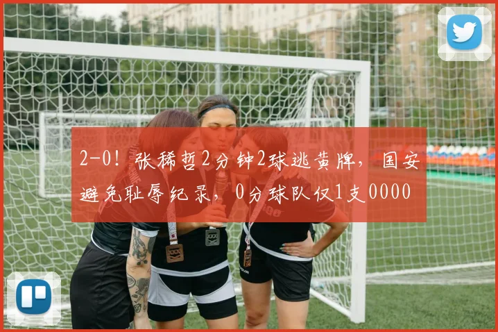 2-0！张稀哲2分钟2球逃黄牌，国安避免耻辱纪录，0分球队仅1支0000644