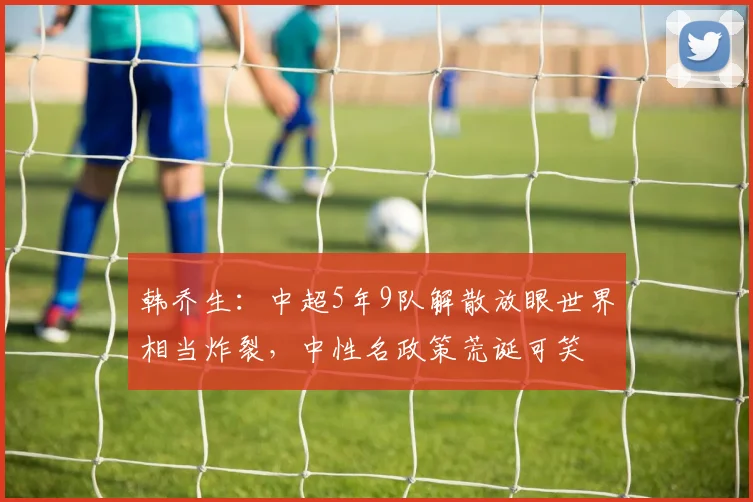 韩乔生：中超5年9队解散放眼世界相当炸裂，中性名政策荒诞可笑