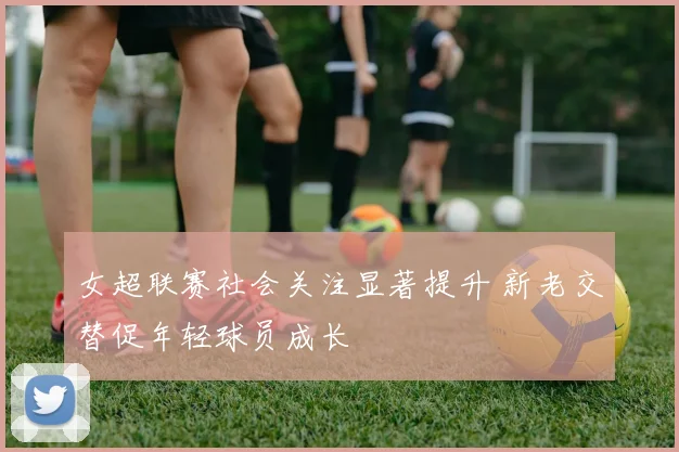 女超联赛社会关注显著提升 新老交替促年轻球员成长