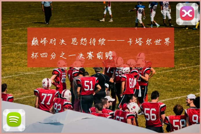 巅峰对决 恩怨待续——卡塔尔世界杯四分之一决赛前瞻