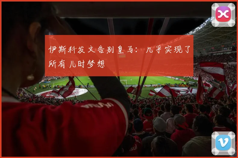 伊斯科发文告别皇马：几乎实现了所有儿时梦想