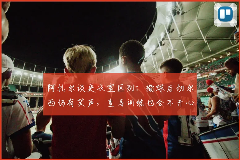 阿扎尔谈更衣室区别：输球后切尔西仍有笑声，皇马训练也会不开心