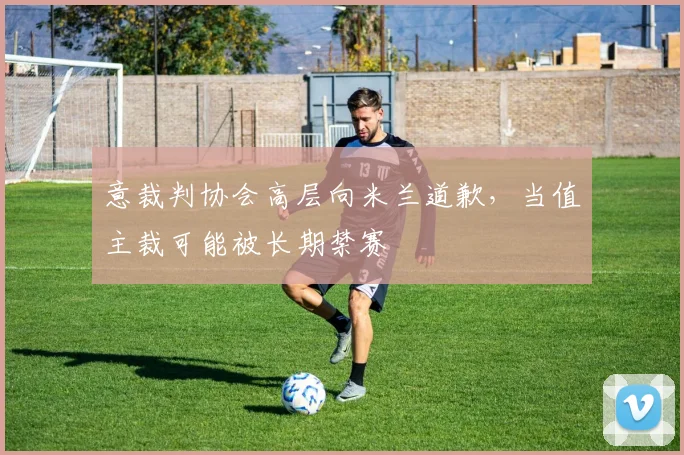 意裁判协会高层向米兰道歉，当值主裁可能被长期禁赛