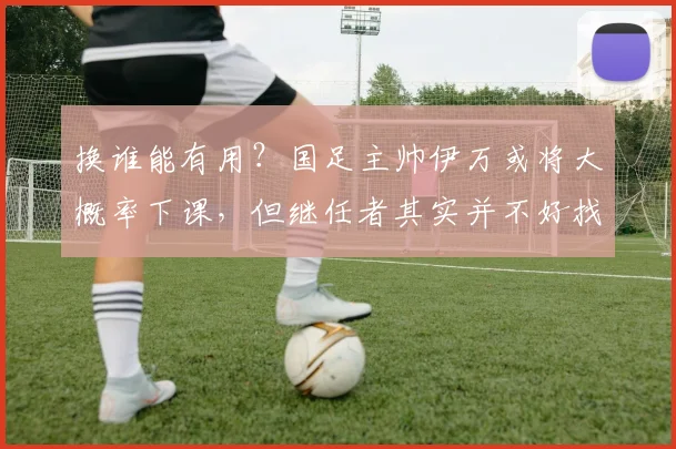 换谁能有用？国足主帅伊万或将大概率下课，但继任者其实并不好找