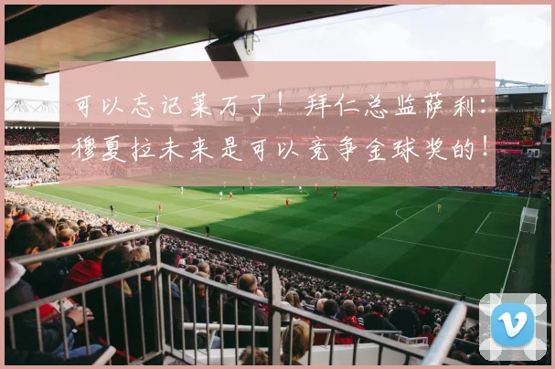 可以忘记莱万了！拜仁总监萨利：穆夏拉未来是可以竞争金球奖的！