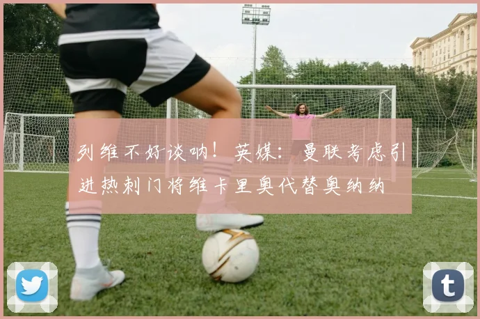 列维不好谈呐！英媒：曼联考虑引进热刺门将维卡里奥代替奥纳纳