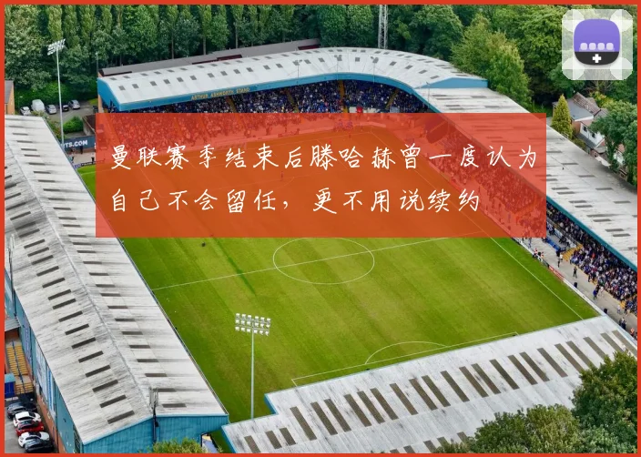 曼联赛季结束后滕哈赫曾一度认为自己不会留任，更不用说续约