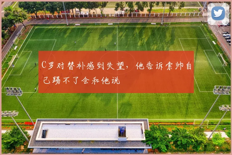 C罗对替补感到失望，他告诉索帅自己踢不了会和他说