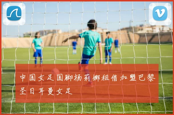 中国女足国脚杨莉娜租借加盟巴黎圣日耳曼女足